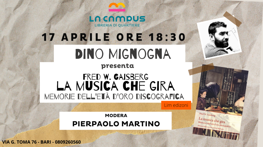 Mercoledì 17 marzo Dino Mignogna, presenta 'La musica che gira. Memorie dell'età d'oro discografica' l'autobiografia di Fred Gaisberg, il primo produttore musicale della storia, di cui ha recentemente curato la riedizione per la casa editrice Libreria Musicale Italiana.
Modera l'incontro Pierpaolo Martino, professore associato di Letteratura Inglese (Dipartimento DIRIUM, Università di Bari) e musicista.

Il libro. Ampiamente riconosciuto come il primo produttore musicale della storia, per quasi cinquant'anni Fred Gaisberg è stato un protagonista centrale del settore discografico. Da giovane assistente di Emil Berliner, fu inviato in Europa nel 1898, con l'incarico di allargare l'allora limitatissimo repertorio discografico. In qualità di talent scout e responsabile tecnico, lavorò al fianco degli artisti più influenti del primo Novecento, tra i quali Caruso, Chaliapin, Tetrazzini, Melba, Gigli, Rubinstein, Kreisler, Menuhin, Furtwàngler, Toscanini, Elgar e tanti ancora. Inoltre, sempre alla ricerca di nuovi repertori musicali, viaggiò in Russia, in India e in Estremo Oriente, arrivando a collezionare innumerevoli incisioni di musica indiana, birmana, siamese, cinese e giapponese. La musica che gira traduce il celebre "The music goes round": un affascinate resoconto autobiografico, in cui Fred Gaisberg ripercorre molte delle straordinarie esperienze della sua lunga carriera. Un libro fondamentale per ricostruire la storia della musica su disco, che questa nuova edizione italiana riporta finalmente alla luce, recuperando le numerose sfumature di carattere tecnico e artistico del testo originale, in un volume corredato da un'accurata introduzione, un sobrio apparato di note e dalla biografia dell'autore.
L'autore. DINO MIGNOGNA
Docente a contratto al DAMS dell'Università «Aldo Moro» di Bari, si dedica da anni allo studio della popular music, con particolare attenzione alle relazioni tra musica e tecnologia.